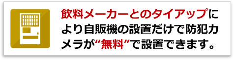 飲料メーカーとのタイアップにより自販機の設置だけで防犯カメラが“無料”で設置できます。