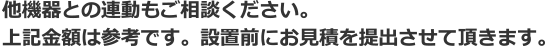 他機器との連動もご相談ください。上記金額は参考です。設置前にお見積を提出させて頂きます。